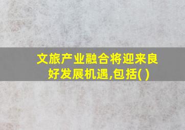 文旅产业融合将迎来良好发展机遇,包括( )